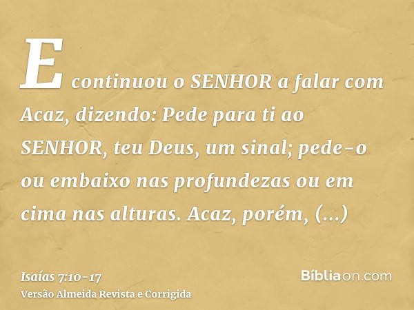 E continuou o SENHOR a falar com Acaz, dizendo:Pede para ti ao SENHOR, teu Deus, um sinal; pede-o ou embaixo nas profundezas ou em cima nas alturas.Acaz, porém,