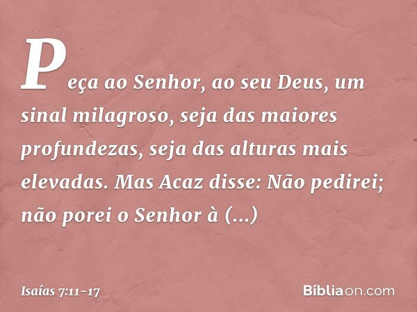 "Peça ao Senhor, ao seu Deus, um sinal milagroso, seja das maiores profundezas, seja das alturas mais elevadas". Mas Acaz disse: "Não pedirei; não porei o Senho