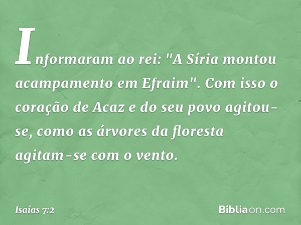 Informaram ao rei: "A Síria montou acampamento em Efraim". Com isso o coração de Acaz e do seu povo agitou-se, como as árvores da floresta agitam-se com o vento