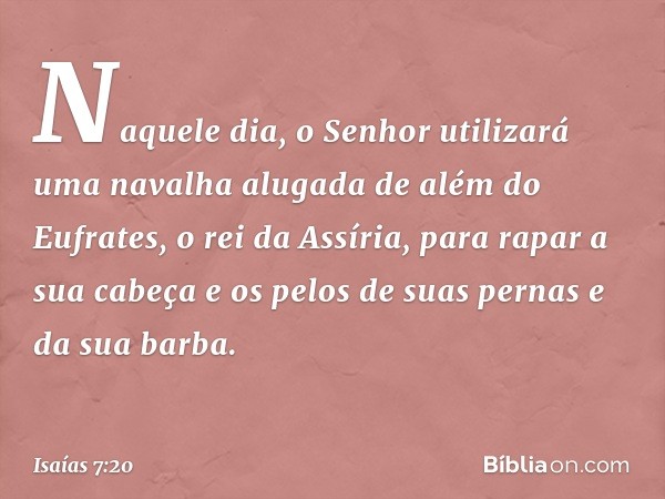 Naquele dia, o Senhor utilizará uma navalha alugada de além do Eufrates, o rei da Assíria, para rapar a sua cabeça e os pelos de suas pernas e da sua barba. -- 