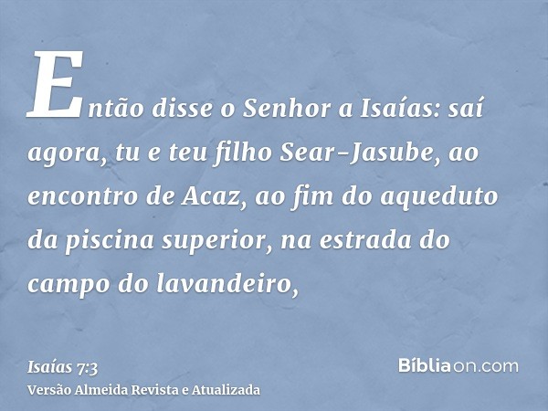 Então disse o Senhor a Isaías: saí agora, tu e teu filho Sear-Jasube, ao encontro de Acaz, ao fim do aqueduto da piscina superior, na estrada do campo do lavand