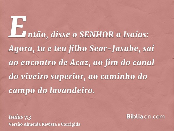 Então, disse o SENHOR a Isaías: Agora, tu e teu filho Sear-Jasube, saí ao encontro de Acaz, ao fim do canal do viveiro superior, ao caminho do campo do lavandei