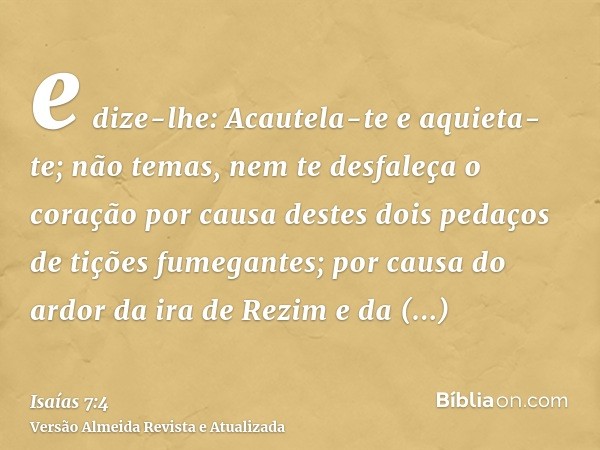 e dize-lhe: Acautela-te e aquieta-te; não temas, nem te desfaleça o coração por causa destes dois pedaços de tições fumegantes; por causa do ardor da ira de Rez