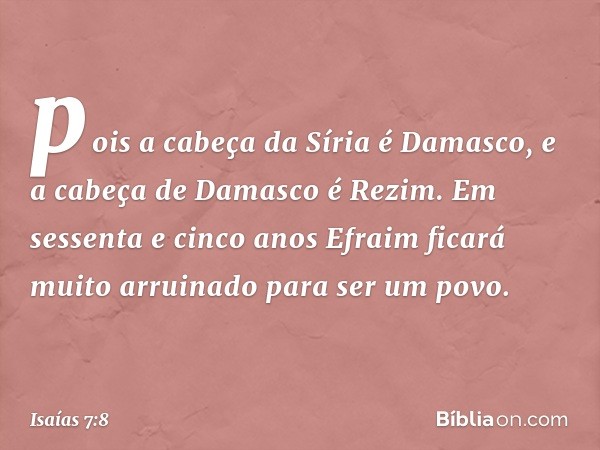 pois a cabeça da Síria é Damasco,
e a cabeça de Damasco é Rezim.
Em sessenta e cinco anos
Efraim ficará muito arruinado
para ser um povo. -- Isaías 7:8