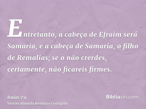 Entretanto, a cabeça de Efraim será Samaria, e a cabeça de Samaria, o filho de Remalias; se o não crerdes, certamente, não ficareis firmes.
