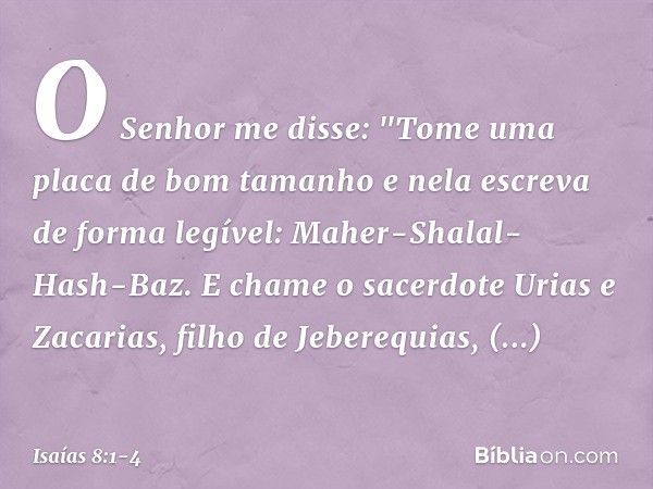 O Senhor me disse: "Tome uma placa de bom tamanho e nela escreva de forma legível: Maher-Shalal-Hash-Baz. E chame o sacerdote Urias e Zacarias, filho de Jebereq