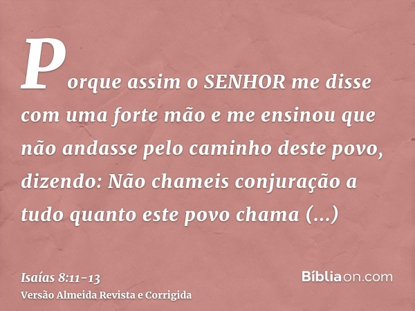 Porque assim o SENHOR me disse com uma forte mão e me ensinou que não andasse pelo caminho deste povo, dizendo:Não chameis conjuração a tudo quanto este povo ch