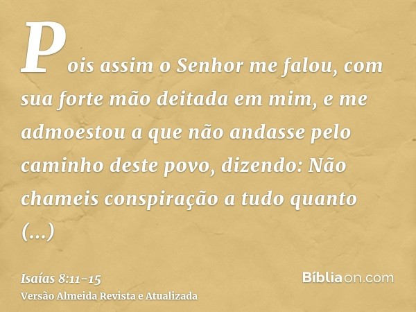 Pois assim o Senhor me falou, com sua forte mão deitada em mim, e me admoestou a que não andasse pelo caminho deste povo, dizendo:Não chameis conspiração a tudo