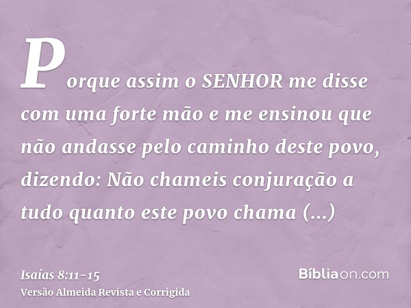 Porque assim o SENHOR me disse com uma forte mão e me ensinou que não andasse pelo caminho deste povo, dizendo:Não chameis conjuração a tudo quanto este povo ch