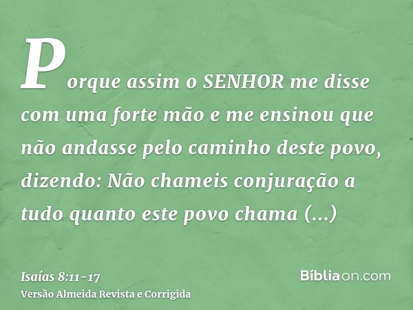 Porque assim o SENHOR me disse com uma forte mão e me ensinou que não andasse pelo caminho deste povo, dizendo:Não chameis conjuração a tudo quanto este povo ch