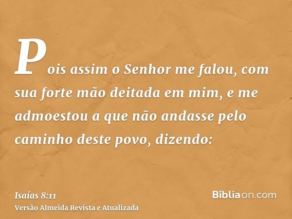 Pois assim o Senhor me falou, com sua forte mão deitada em mim, e me admoestou a que não andasse pelo caminho deste povo, dizendo: