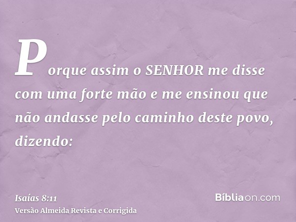Porque assim o SENHOR me disse com uma forte mão e me ensinou que não andasse pelo caminho deste povo, dizendo: