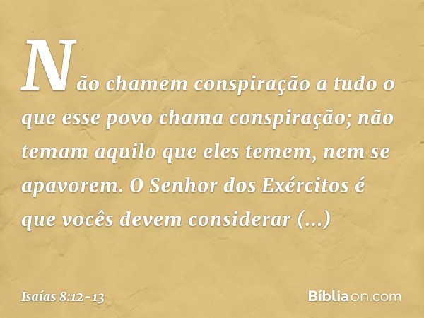 "Não chamem conspiração
a tudo o que esse povo chama conspiração­;
não temam aquilo que eles temem,
nem se apavorem. O Senhor dos Exércitos
é que vocês devem co