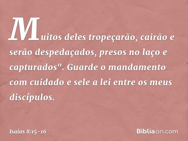 Muitos deles tropeçarão,
cairão e serão despedaçados,
presos no laço e capturados". Guarde o mandamento com cuidado
e sele a lei entre os meus discípulos. -- Is