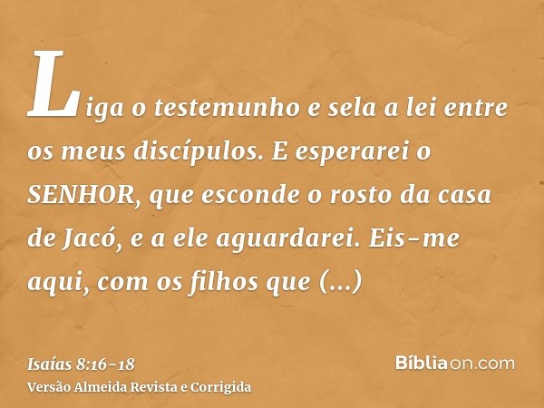 Liga o testemunho e sela a lei entre os meus discípulos.E esperarei o SENHOR, que esconde o rosto da casa de Jacó, e a ele aguardarei.Eis-me aqui, com os filhos