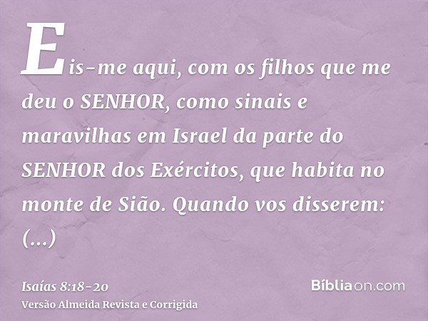 Eis-me aqui, com os filhos que me deu o SENHOR, como sinais e maravilhas em Israel da parte do SENHOR dos Exércitos, que habita no monte de Sião.Quando vos diss