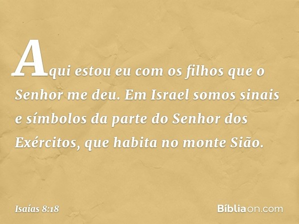 Aqui estou eu com os filhos que o Senhor me deu. Em Israel somos sinais e símbolos da parte do Senhor dos Exércitos, que habita no monte Sião. -- Isaías 8:18