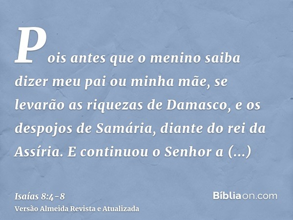 Pois antes que o menino saiba dizer meu pai ou minha mãe, se levarão as riquezas de Damasco, e os despojos de Samária, diante do rei da Assíria.E continuou o Se