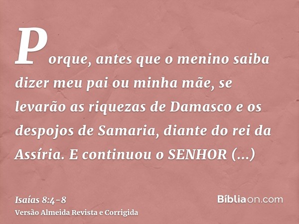 Porque, antes que o menino saiba dizer meu pai ou minha mãe, se levarão as riquezas de Damasco e os despojos de Samaria, diante do rei da Assíria.E continuou o 