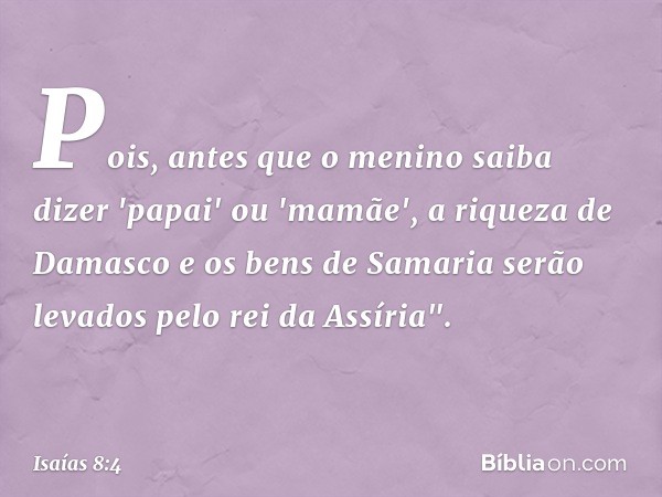 Pois, antes que o menino saiba dizer 'papai' ou 'mamãe', a riqueza de Damasco e os bens de Samaria serão levados pelo rei da Assíria". -- Isaías 8:4