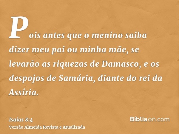 Pois antes que o menino saiba dizer meu pai ou minha mãe, se levarão as riquezas de Damasco, e os despojos de Samária, diante do rei da Assíria.