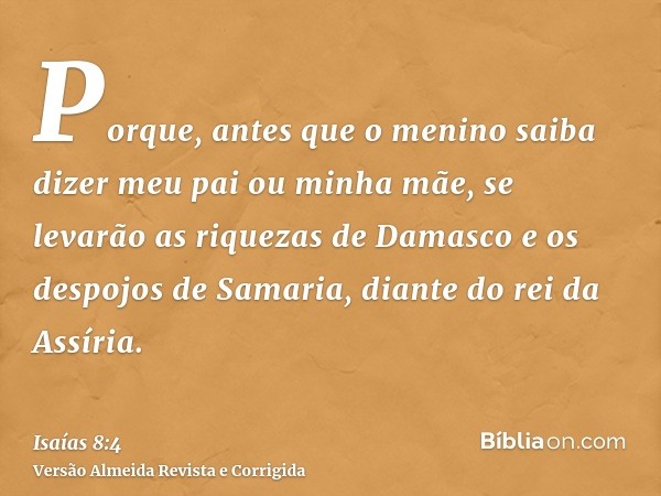Porque, antes que o menino saiba dizer meu pai ou minha mãe, se levarão as riquezas de Damasco e os despojos de Samaria, diante do rei da Assíria.