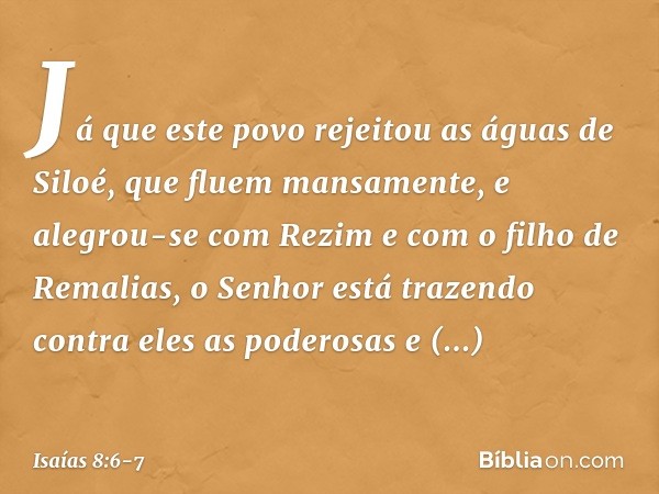 "Já que este povo rejeitou
as águas de Siloé, que fluem mansamente,
e alegrou-se com Rezim
e com o filho de Remalias, o Senhor está trazendo contra eles
as pode