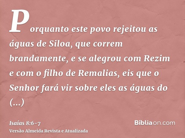 Porquanto este povo rejeitou as águas de Siloa, que correm brandamente, e se alegrou com Rezim e com o filho de Remalias,eis que o Senhor fará vir sobre eles as