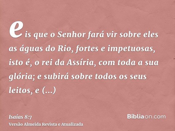 eis que o Senhor fará vir sobre eles as águas do Rio, fortes e impetuosas, isto é, o rei da Assíria, com toda a sua glória; e subirá sobre todos os seus leitos,