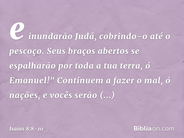 e inundarão Judá,
cobrindo-o até o pescoço.
Seus braços abertos se espalharão
por toda a tua terra, ó Emanuel!" Continuem a fazer o mal, ó nações,
e vocês serão