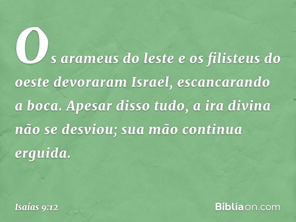 Os arameus do leste
e os filisteus do oeste
devoraram Israel, escancarando a boca.
Apesar disso tudo,
a ira divina não se desviou;
sua mão continua erguida. -- 