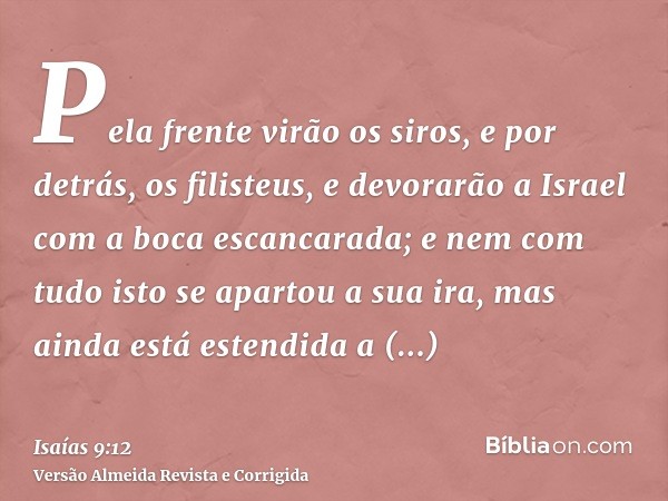 Pela frente virão os siros, e por detrás, os filisteus, e devorarão a Israel com a boca escancarada; e nem com tudo isto se apartou a sua ira, mas ainda está es
