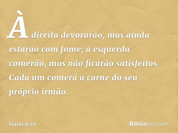 À direita devorarão,
mas ainda estarão com fome;
à esquerda comerão,
mas não ficarão satisfeitos.
Cada um comerá a carne
do seu próprio irmão. -- Isaías 9:20