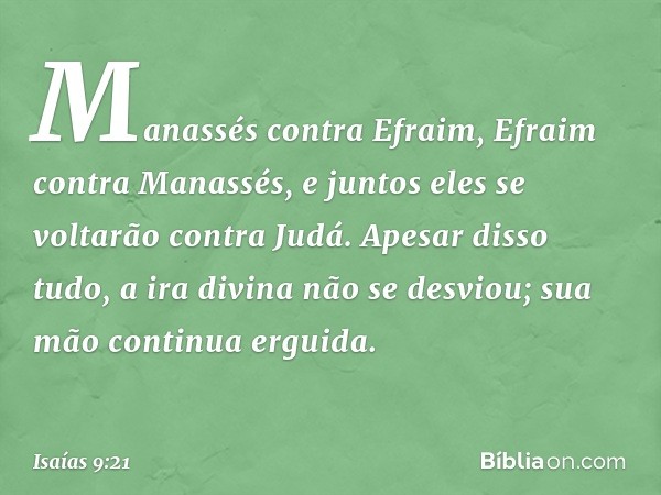 Manassés contra Efraim,
Efraim contra Manassés,
e juntos eles se voltarão contra Judá.
Apesar disso tudo,
a ira divina não se desviou;
sua mão continua erguida.