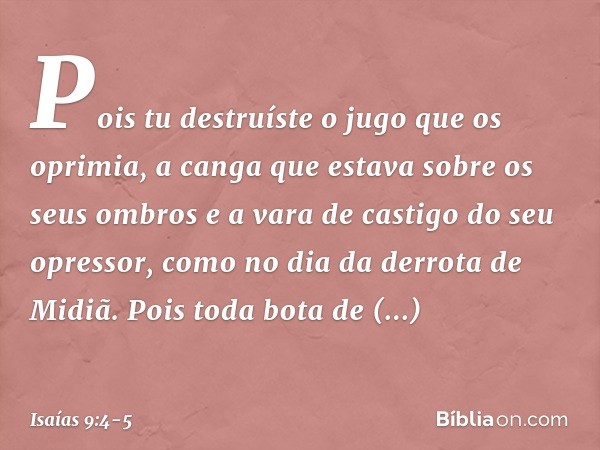 Pois tu destruíste o jugo
que os oprimia,
a canga que estava sobre os seus ombros
e a vara de castigo do seu opressor,
como no dia da derrota de Midiã. Pois tod