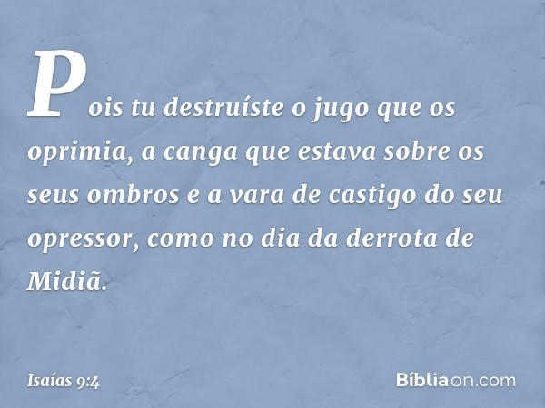 Pois tu destruíste o jugo
que os oprimia,
a canga que estava sobre os seus ombros
e a vara de castigo do seu opressor,
como no dia da derrota de Midiã. -- Isaía