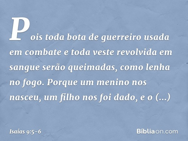 Pois toda bota de guerreiro
usada em combate
e toda veste revolvida em sangue
serão queimadas,
como lenha no fogo. Porque um menino nos nasceu,
um filho nos foi