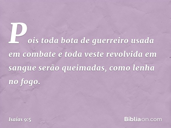 Pois toda bota de guerreiro
usada em combate
e toda veste revolvida em sangue
serão queimadas,
como lenha no fogo. -- Isaías 9:5