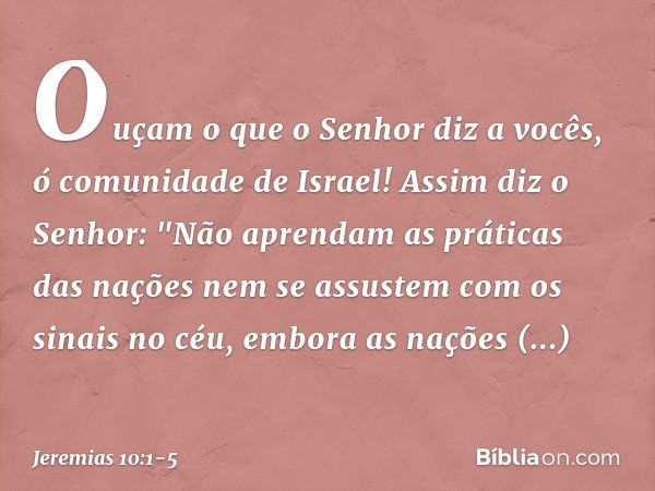Ouçam o que o Senhor diz a vocês, ó comunidade de Israel! Assim diz o Senhor:
"Não aprendam as práticas das nações
nem se assustem com os sinais no céu,
embora 