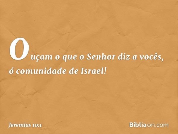 Ouçam o que o Senhor diz a vocês, ó comunidade de Israel! -- Jeremias 10:1