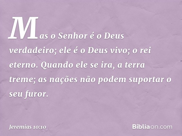 Mas o Senhor é o Deus verdadeiro;
ele é o Deus vivo; o rei eterno.
Quando ele se ira, a terra treme;
as nações não podem suportar o seu furor. -- Jeremias 10:10