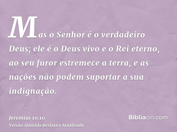 Mas o Senhor é o verdadeiro Deus; ele é o Deus vivo e o Rei eterno, ao seu furor estremece a terra, e as nações não podem suportar a sua indignação.