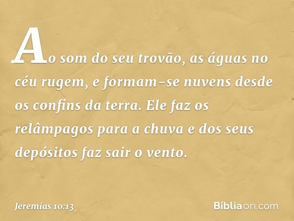 Ao som do seu trovão,
as águas no céu rugem,
e formam-se nuvens
desde os confins da terra.
Ele faz os relâmpagos para a chuva
e dos seus depósitos faz sair o ve