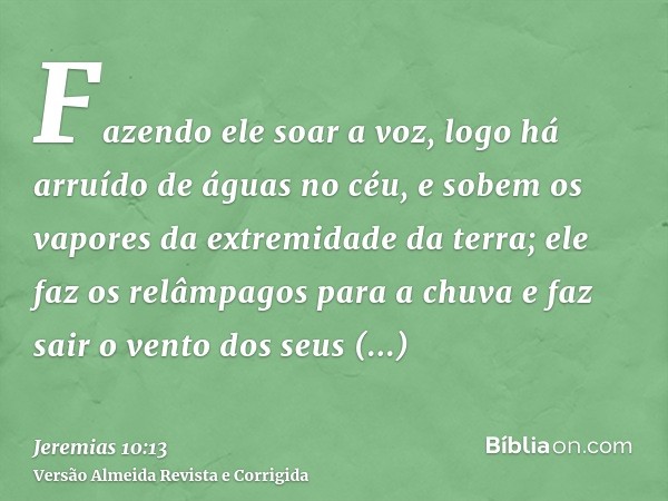 Fazendo ele soar a voz, logo há arruído de águas no céu, e sobem os vapores da extremidade da terra; ele faz os relâmpagos para a chuva e faz sair o vento dos s