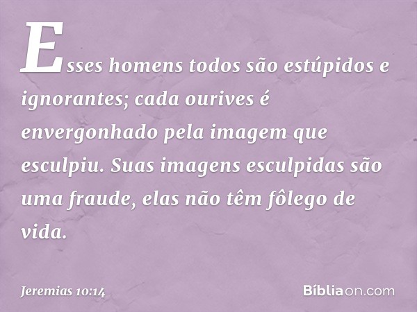 Esses homens todos
são estúpidos e ignorantes;
cada ourives é envergonhado
pela imagem que esculpiu.
Suas imagens esculpidas
são uma fraude,
elas não têm fôlego