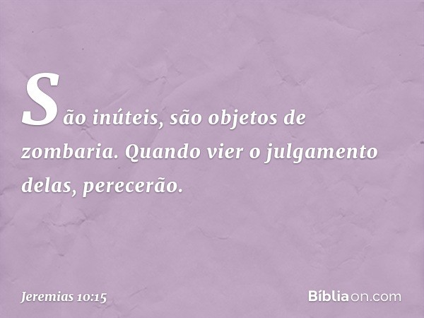 São inúteis,
são objetos de zombaria.
Quando vier o julgamento delas,
perecerão. -- Jeremias 10:15