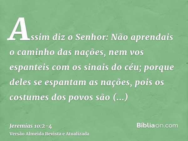 Assim diz o Senhor: Não aprendais o caminho das nações, nem vos espanteis com os sinais do céu; porque deles se espantam as nações,pois os costumes dos povos sã