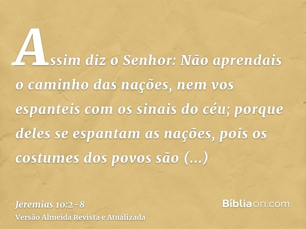 Assim diz o Senhor: Não aprendais o caminho das nações, nem vos espanteis com os sinais do céu; porque deles se espantam as nações,pois os costumes dos povos sã