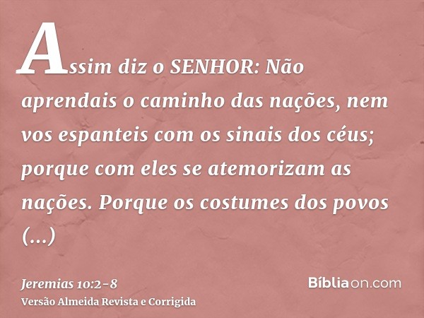 Assim diz o SENHOR: Não aprendais o caminho das nações, nem vos espanteis com os sinais dos céus; porque com eles se atemorizam as nações.Porque os costumes dos