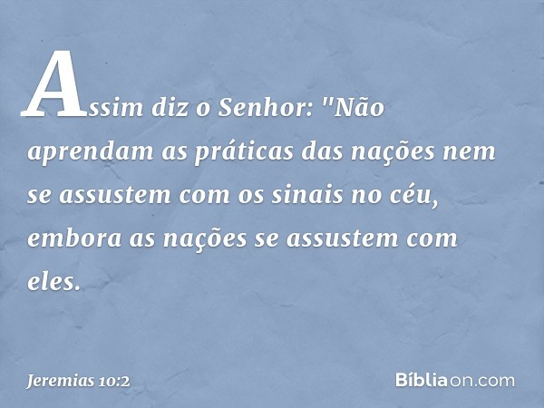 Assim diz o Senhor:
"Não aprendam as práticas das nações
nem se assustem com os sinais no céu,
embora as nações se assustem com eles. -- Jeremias 10:2